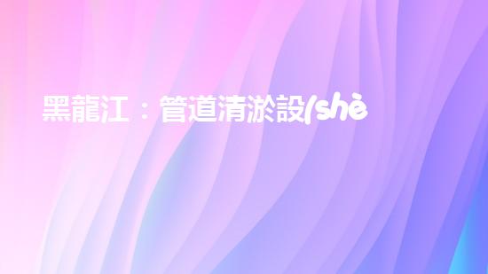 黑龍江：管道清淤設(shè)備的新顛覆，革命性解決排污難題！